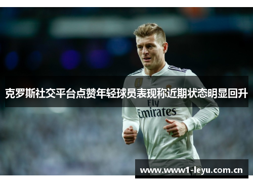 克罗斯社交平台点赞年轻球员表现称近期状态明显回升 克罗斯社交平台点赞年轻球员表现称近期状态明显回升